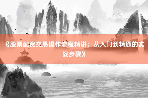 《股票配资交易操作流程精讲：从入门到精通的实战步骤》