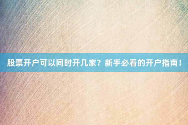 股票开户可以同时开几家？新手必看的开户指南！
