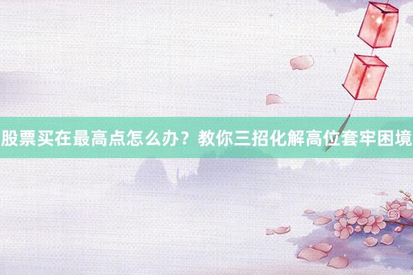 股票买在最高点怎么办？教你三招化解高位套牢困境