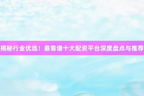 揭秘行业优选！最靠谱十大配资平台深度盘点与推荐