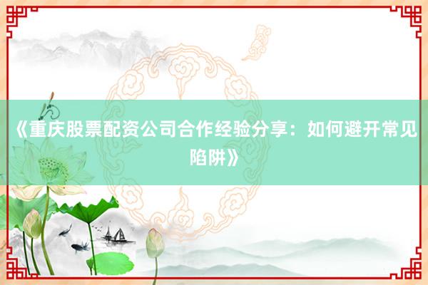 《重庆股票配资公司合作经验分享：如何避开常见陷阱》