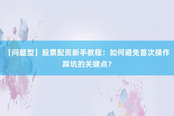 【问题型】股票配资新手教程：如何避免首次操作踩坑的关键点？