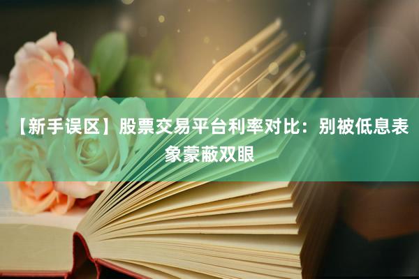 【新手误区】股票交易平台利率对比：别被低息表象蒙蔽双眼