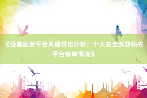 《股票配资平台风险对比分析：十大安全系数领先平台榜单揭晓》