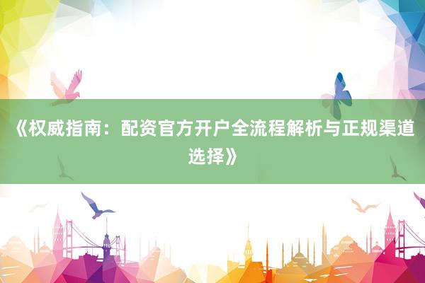 《权威指南：配资官方开户全流程解析与正规渠道选择》