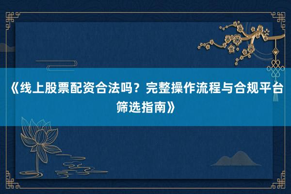 《线上股票配资合法吗？完整操作流程与合规平台筛选指南》