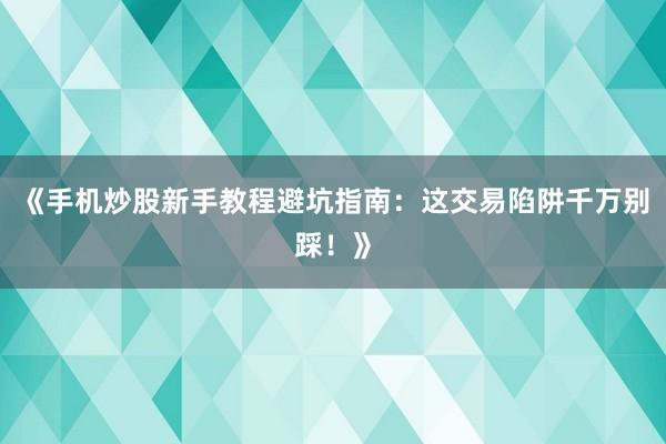 《手机炒股新手教程避坑指南：这交易陷阱千万别踩！》