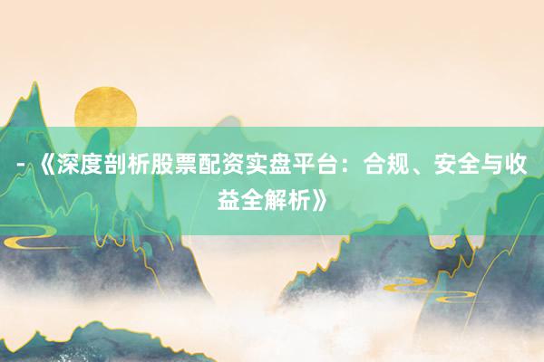 - 《深度剖析股票配资实盘平台：合规、安全与收益全解析》