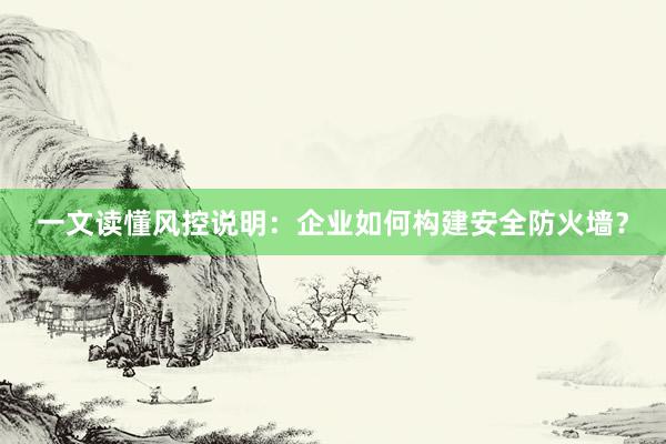 一文读懂风控说明：企业如何构建安全防火墙？