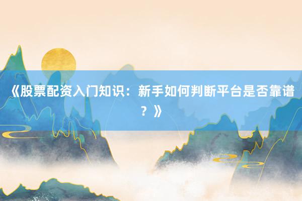 《股票配资入门知识：新手如何判断平台是否靠谱？》
