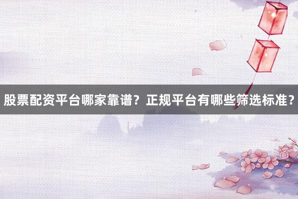 股票配资平台哪家靠谱？正规平台有哪些筛选标准？