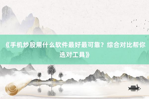 《手机炒股用什么软件最好最可靠？综合对比帮你选对工具》