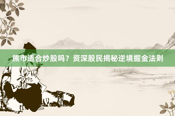 熊市适合炒股吗？资深股民揭秘逆境掘金法则