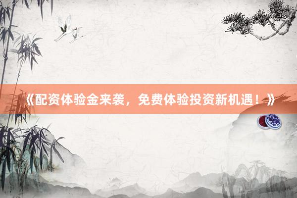 《配资体验金来袭，免费体验投资新机遇！》
