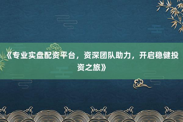 《专业实盘配资平台，资深团队助力，开启稳健投资之旅》