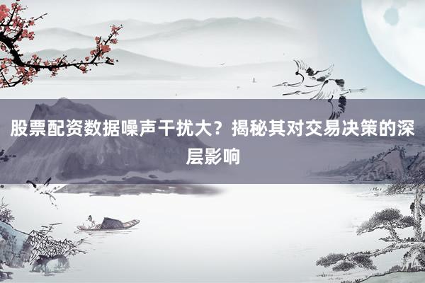 股票配资数据噪声干扰大？揭秘其对交易决策的深层影响