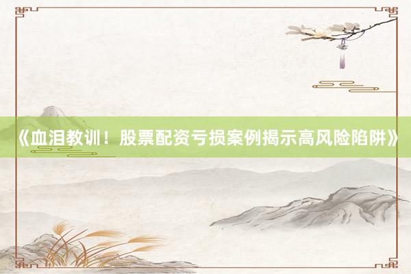 《血泪教训！股票配资亏损案例揭示高风险陷阱》
