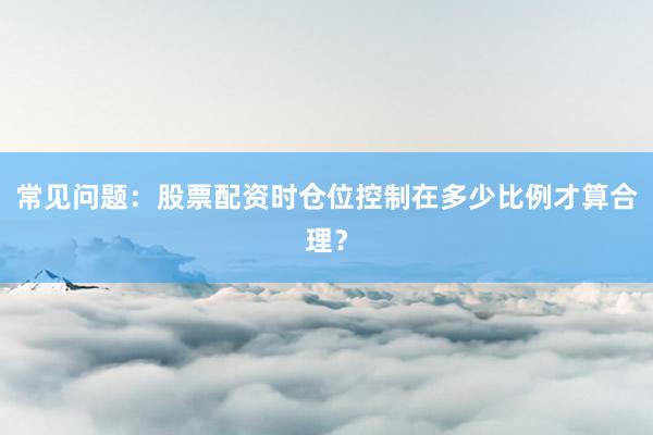 常见问题：股票配资时仓位控制在多少比例才算合理？