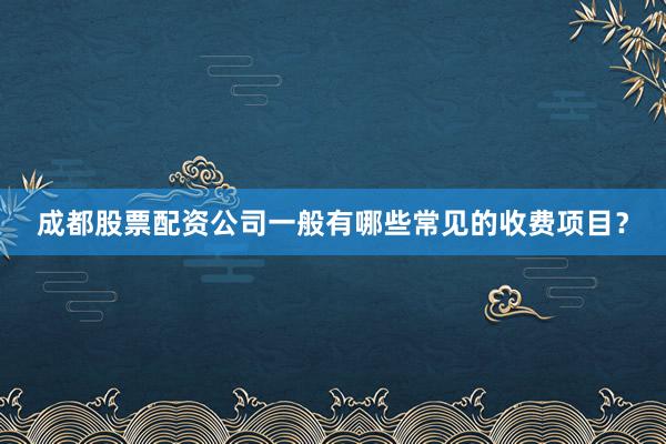 成都股票配资公司一般有哪些常见的收费项目？