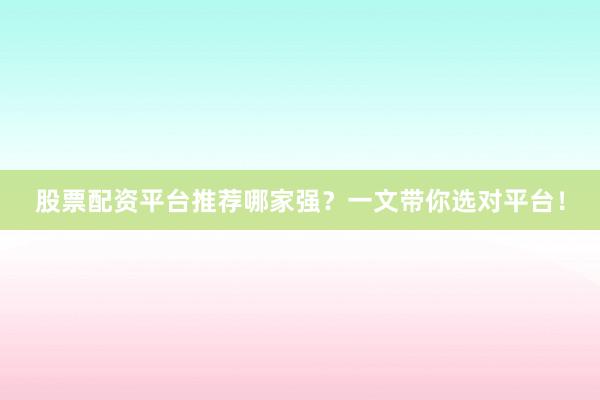 股票配资平台推荐哪家强？一文带你选对平台！