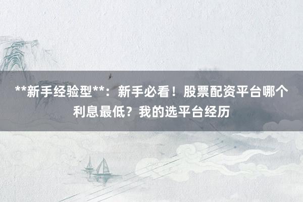 **新手经验型**：新手必看！股票配资平台哪个利息最低？我的选平台经历