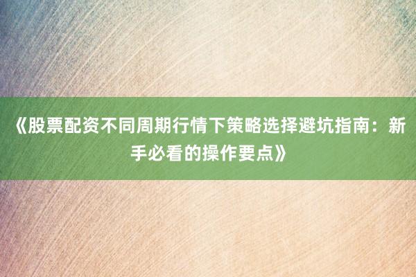 《股票配资不同周期行情下策略选择避坑指南：新手必看的操作要点》