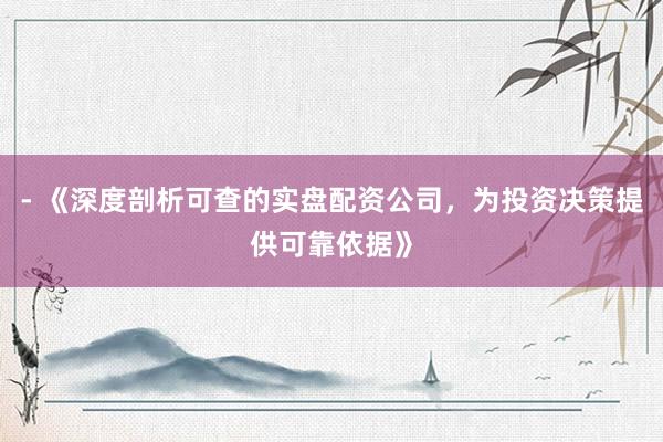 - 《深度剖析可查的实盘配资公司，为投资决策提供可靠依据》