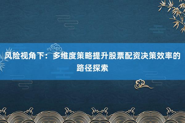 风险视角下：多维度策略提升股票配资决策效率的路径探索