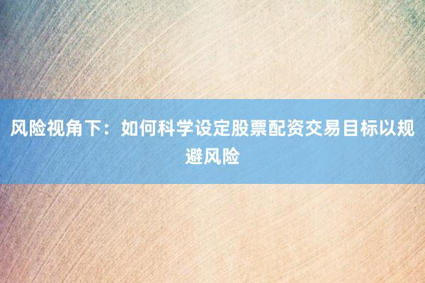 风险视角下：如何科学设定股票配资交易目标以规避风险