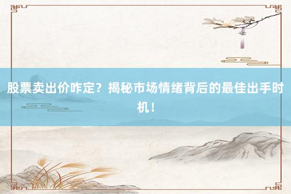 股票卖出价咋定？揭秘市场情绪背后的最佳出手时机！