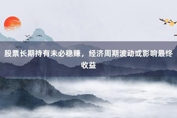 股票长期持有未必稳赚，经济周期波动或影响最终收益