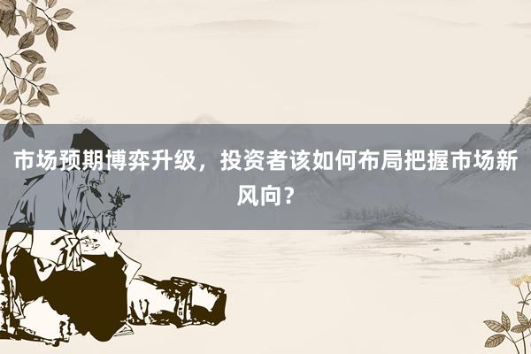 市场预期博弈升级，投资者该如何布局把握市场新风向？