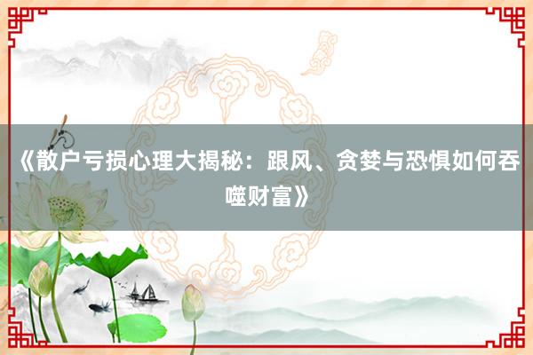《散户亏损心理大揭秘：跟风、贪婪与恐惧如何吞噬财富》