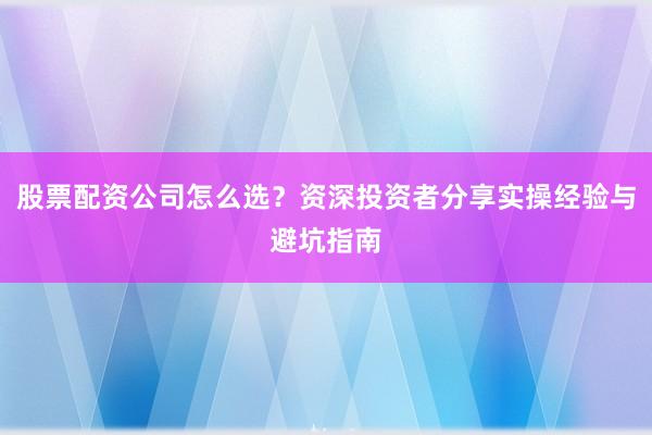 股票配资公司怎么选？资深投资者分享实操经验与避坑指南