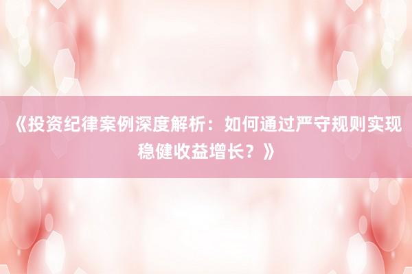 《投资纪律案例深度解析：如何通过严守规则实现稳健收益增长？》