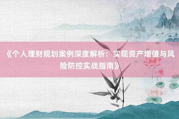 《个人理财规划案例深度解析：实现资产增值与风险防控实战指南》