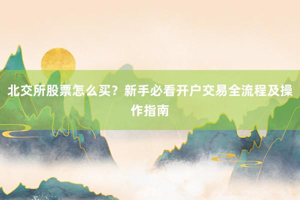 北交所股票怎么买？新手必看开户交易全流程及操作指南