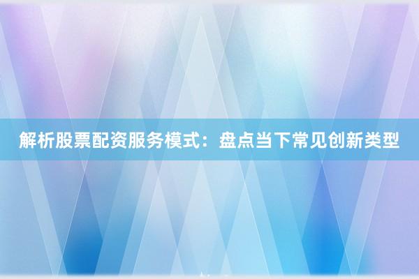 解析股票配资服务模式：盘点当下常见创新类型