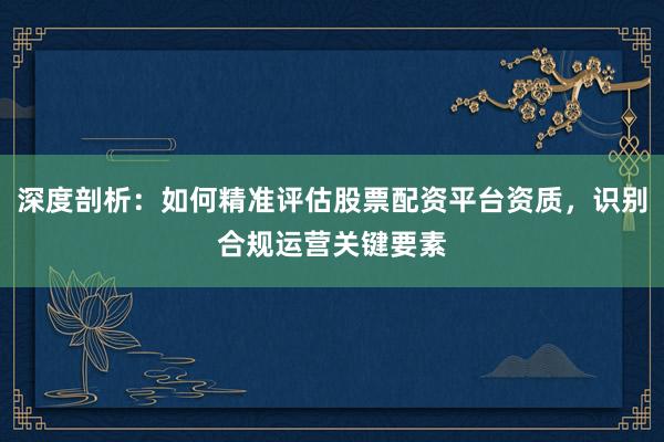 深度剖析：如何精准评估股票配资平台资质，识别合规运营关键要素