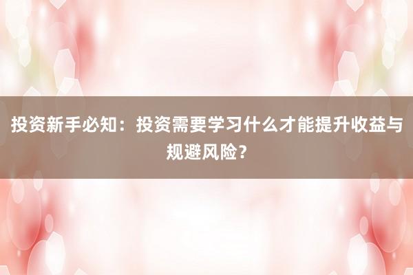 投资新手必知：投资需要学习什么才能提升收益与规避风险？
