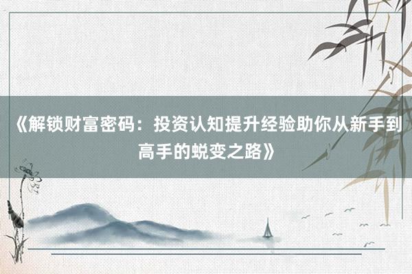 《解锁财富密码：投资认知提升经验助你从新手到高手的蜕变之路》