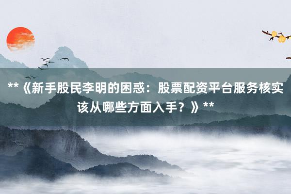**《新手股民李明的困惑：股票配资平台服务核实该从哪些方面入手？》**