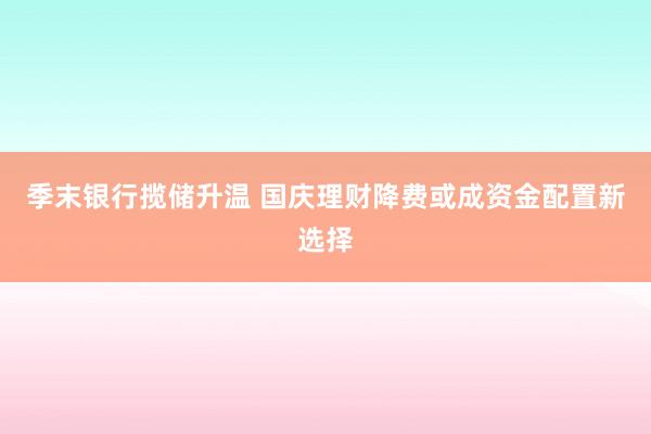 季末银行揽储升温 国庆理财降费或成资金配置新选择