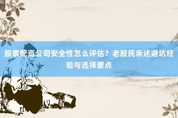 股票配资公司安全性怎么评估？老股民亲述避坑经验与选择要点