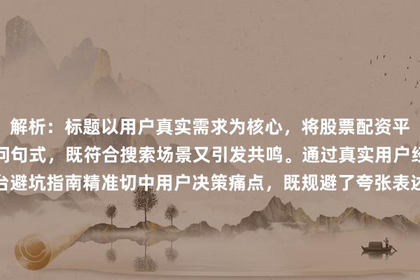 解析：标题以用户真实需求为核心，将股票配资平台靠谱吗自然前置为疑问句式，既符合搜索场景又引发共鸣。通过真实用户经验强化可信度，选平台避坑指南精准切中用户决策痛点，既规避了夸张表述，又通过指南暗示系统性解决方案。标题结构采用核心疑问+经验价值+场景化结果的递进逻辑，既满足SEO关键词布局要求，又通过避坑等场景化词汇提升点击价值，同时保持了自然流畅的口语化表达。