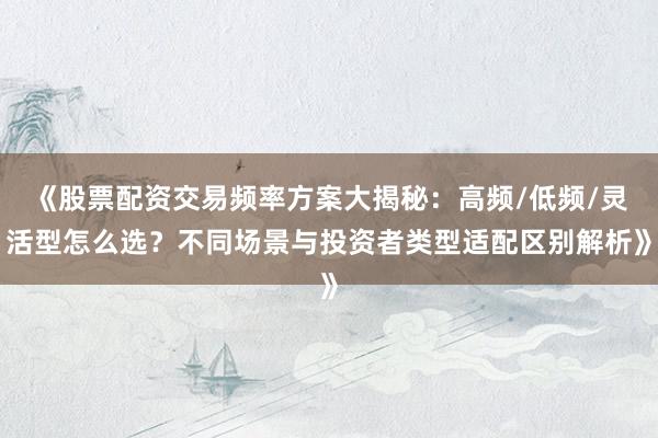 《股票配资交易频率方案大揭秘：高频/低频/灵活型怎么选？不同场景与投资者类型适配区别解析》
