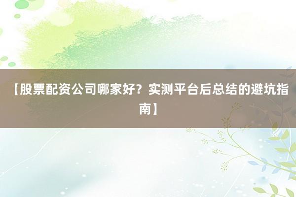 【股票配资公司哪家好？实测平台后总结的避坑指南】