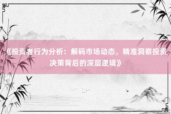 《投资者行为分析：解码市场动态，精准洞察投资决策背后的深层逻辑》