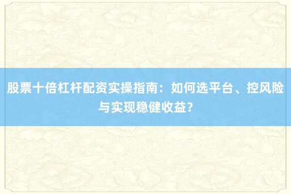 股票十倍杠杆配资实操指南：如何选平台、控风险与实现稳健收益？