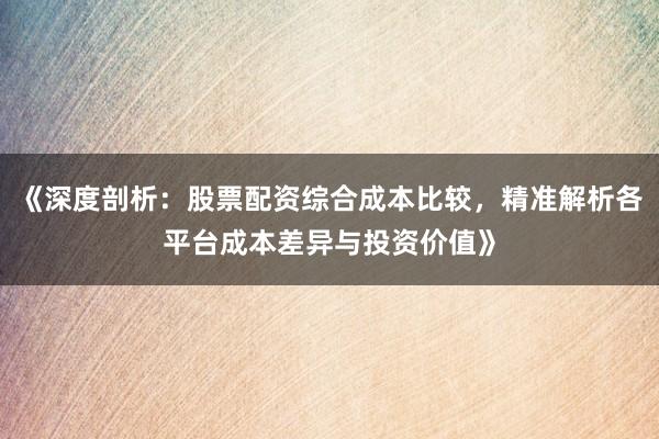 《深度剖析：股票配资综合成本比较，精准解析各平台成本差异与投资价值》